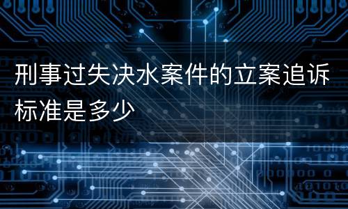 刑事过失决水案件的立案追诉标准是多少