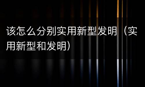 该怎么分别实用新型发明(实用新型和发明) 该怎么分别实用新型发明(实用新型和发明)