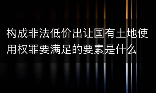 构成非法低价出让国有土地使用权罪要满足的要素是什么