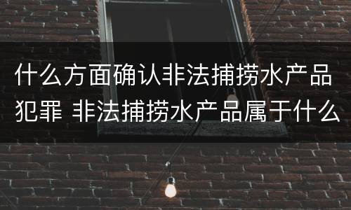 什么方面确认非法捕捞水产品犯罪 非法捕捞水产品属于什么罪