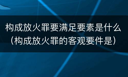 构成放火罪要满足要素是什么（构成放火罪的客观要件是）