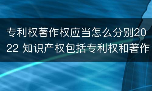 专利权著作权应当怎么分别2022 知识产权包括专利权和著作权吗