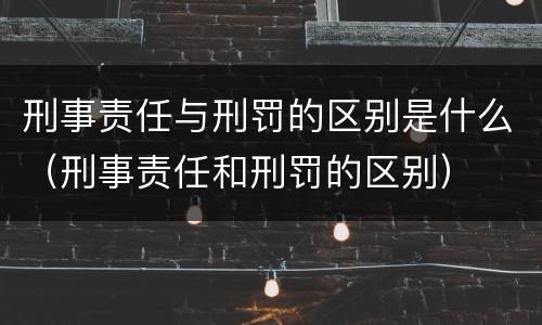 刑事责任与刑罚的区别是什么（刑事责任和刑罚的区别）