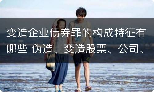 变造企业债券罪的构成特征有哪些 伪造、变造股票、公司、企业债券罪