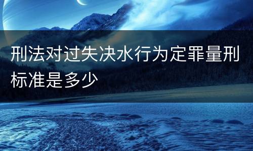 刑法对过失决水行为定罪量刑标准是多少