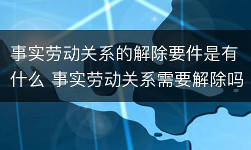 事实劳动关系的解除要件是有什么 事实劳动关系需要解除吗