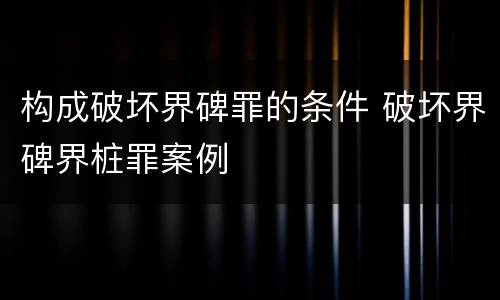 构成破坏界碑罪的条件 破坏界碑界桩罪案例