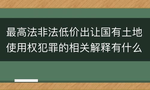 最高法非法低价出让国有土地使用权犯罪的相关解释有什么主要规定