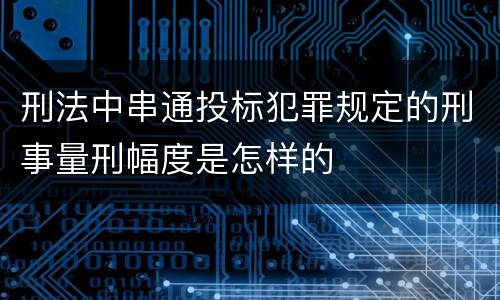 刑法中串通投标犯罪规定的刑事量刑幅度是怎样的