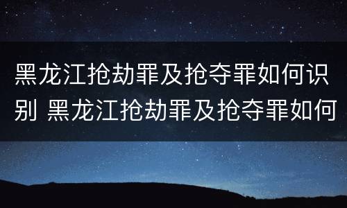黑龙江抢劫罪及抢夺罪如何识别 黑龙江抢劫罪及抢夺罪如何识别判刑