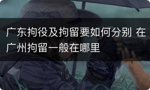 广东拘役及拘留要如何分别 在广州拘留一般在哪里