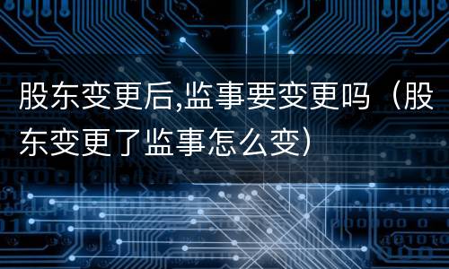 股东变更后,监事要变更吗（股东变更了监事怎么变）