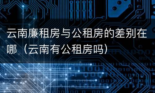 云南廉租房与公租房的差别在哪（云南有公租房吗）