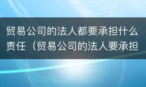 贸易公司的法人都要承担什么责任（贸易公司的法人要承担责任吗）