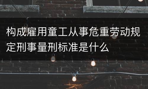 构成雇用童工从事危重劳动规定刑事量刑标准是什么