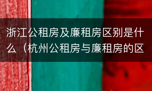 浙江公租房及廉租房区别是什么（杭州公租房与廉租房的区别）