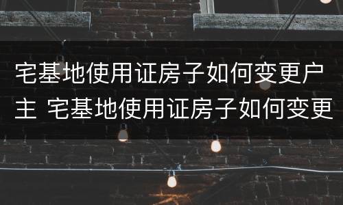 宅基地使用证房子如何变更户主 宅基地使用证房子如何变更户主姓名