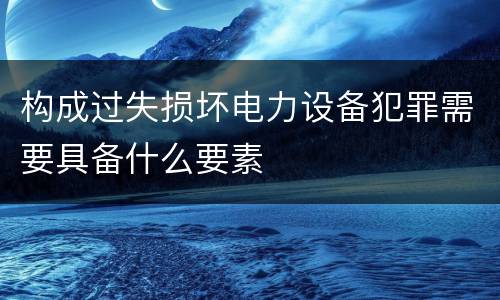 构成过失损坏电力设备犯罪需要具备什么要素