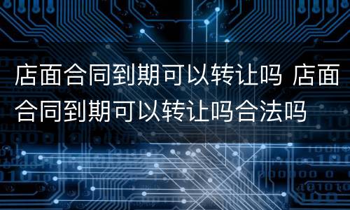 店面合同到期可以转让吗 店面合同到期可以转让吗合法吗