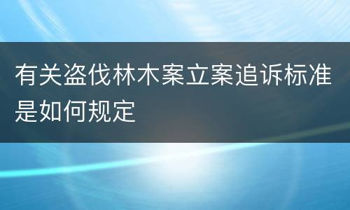 有关盗伐林木案立案追诉标准是如何规定