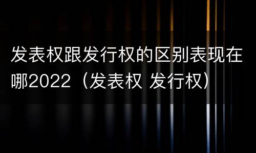 发表权跟发行权的区别表现在哪2022（发表权 发行权）