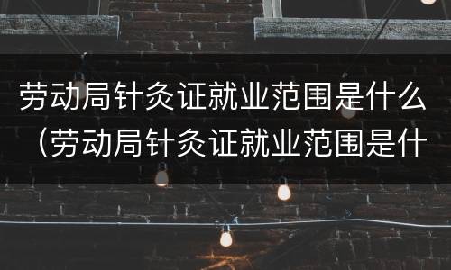 劳动局针灸证就业范围是什么（劳动局针灸证就业范围是什么样的）
