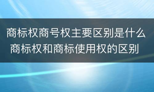 商标权商号权主要区别是什么 商标权和商标使用权的区别