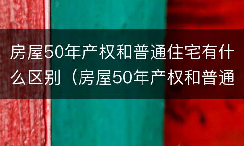房屋50年产权和普通住宅有什么区别(房屋50年产权和普通住宅有什么区别呢)