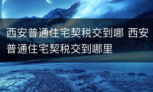 西安普通住宅契税交到哪 西安普通住宅契税交到哪里