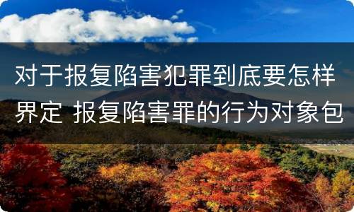 对于报复陷害犯罪到底要怎样界定 报复陷害罪的行为对象包括哪些人?