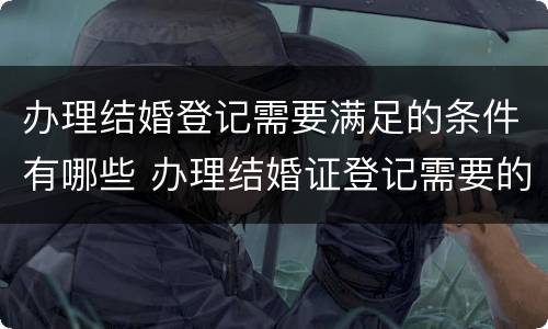 办理结婚登记需要满足的条件有哪些 办理结婚证登记需要的证件和材料