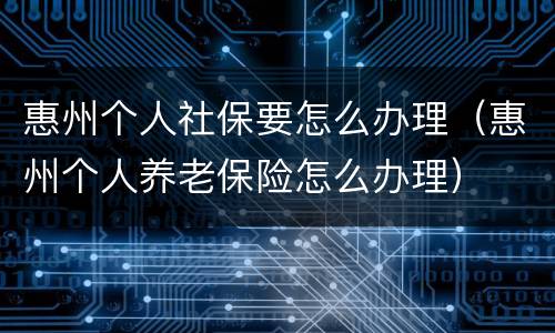 惠州个人社保要怎么办理（惠州个人养老保险怎么办理）