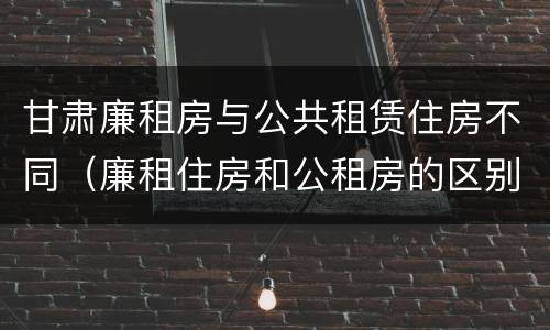 甘肃廉租房与公共租赁住房不同（廉租住房和公租房的区别）