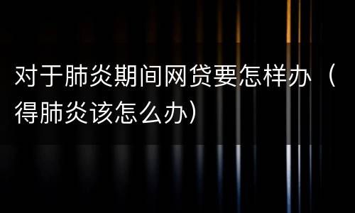 对于肺炎期间网贷要怎样办（得肺炎该怎么办）