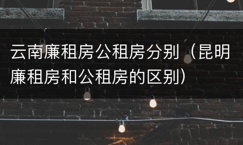 云南廉租房公租房分别（昆明廉租房和公租房的区别）