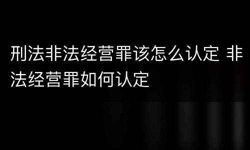 刑法非法经营罪该怎么认定 非法经营罪如何认定