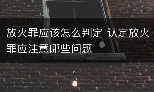 放火罪应该怎么判定 认定放火罪应注意哪些问题