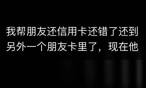 我帮朋友还信用卡还错了还到另外一个朋友卡里了，现在他不承认如何是好