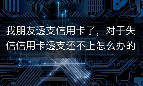我朋友透支信用卡了，对于失信信用卡透支还不上怎么办的啊