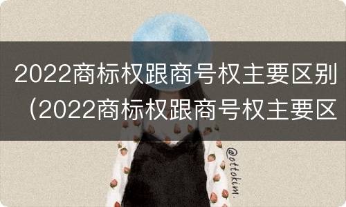 2022商标权跟商号权主要区别（2022商标权跟商号权主要区别在哪）