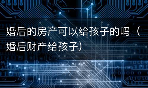 婚后的房产可以给孩子的吗（婚后财产给孩子）