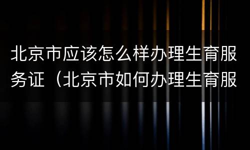 北京市应该怎么样办理生育服务证（北京市如何办理生育服务证）