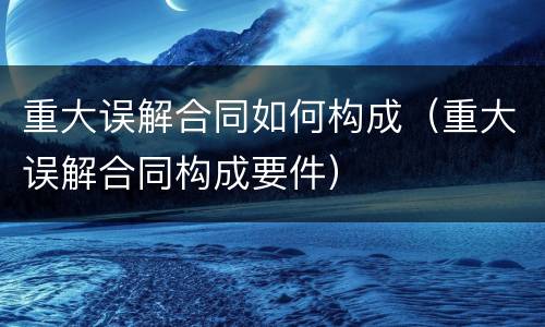 重大误解合同如何构成（重大误解合同构成要件）