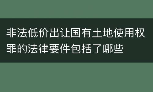 非法低价出让国有土地使用权罪的法律要件包括了哪些
