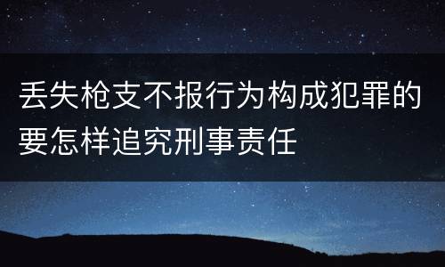 丢失枪支不报行为构成犯罪的要怎样追究刑事责任