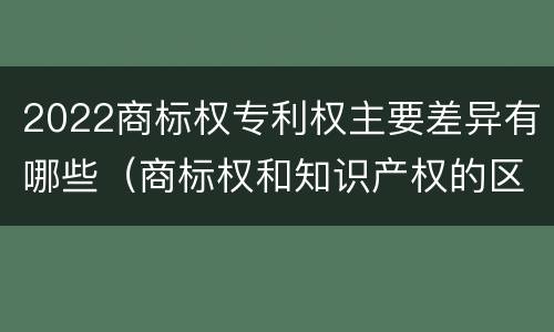 2022商标权专利权主要差异有哪些（商标权和知识产权的区别）