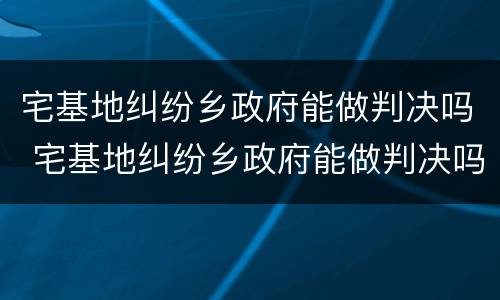 宅基地纠纷乡政府能做判决吗 宅基地纠纷乡政府能做判决吗