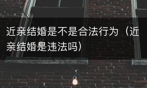 近亲结婚是不是合法行为（近亲结婚是违法吗）