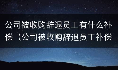 公司被收购辞退员工有什么补偿（公司被收购辞退员工补偿标准）