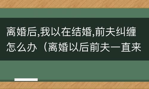 离婚后,我以在结婚,前夫纠缠怎么办（离婚以后前夫一直来纠缠我怎么办）